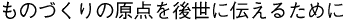 ものづくりの原点を後世に伝えるために